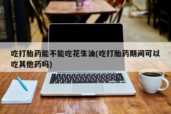 药流药怎么购买吃打胎药能不能吃花生油(吃打胎药期间可以吃其他药吗)