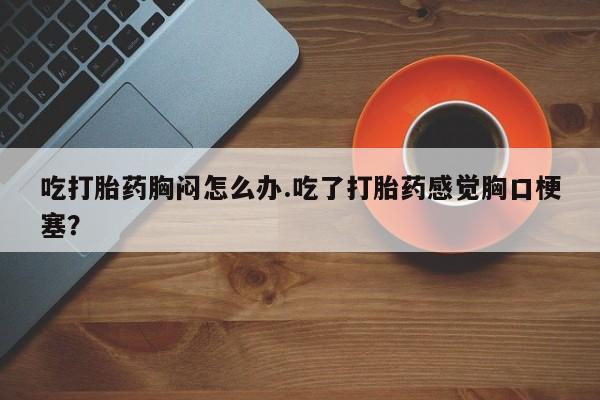 药流药怎么购买吃打胎药胸闷怎么办.吃了打胎药感觉胸口梗塞？