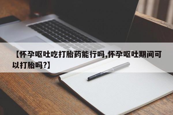 药流药怎么购买【怀孕呕吐吃打胎药能行吗,怀孕呕吐期间可以打胎吗?】