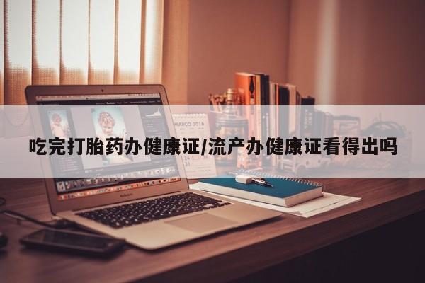 药流药怎么购买吃完打胎药办健康证/流产办健康证看得出吗