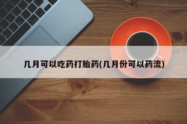 药流药怎么购买几月可以吃药打胎药(几月份可以药流)