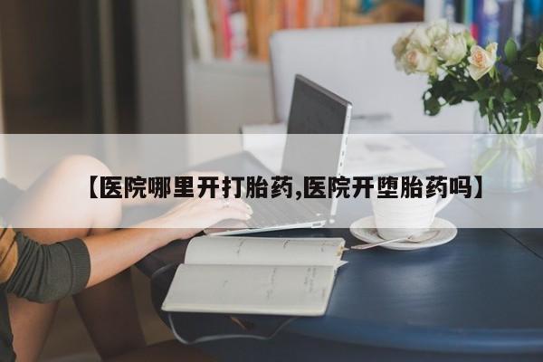 药流药怎么购买【医院哪里开打胎药,医院开堕胎药吗】