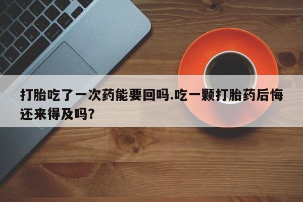 药流药怎么购买打胎吃了一次药能要回吗.吃一颗打胎药后悔还来得及吗？