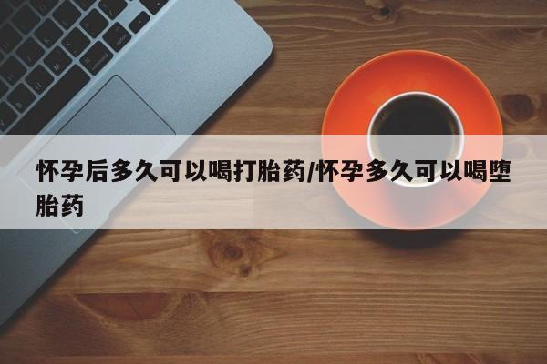 药流药怎么购买怀孕后多久可以喝打胎药/怀孕多久可以喝堕胎药
