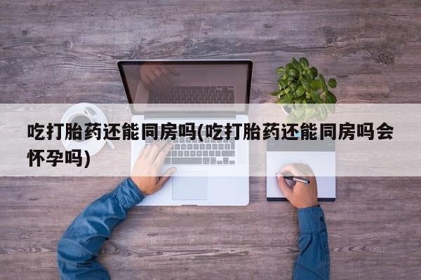 药流药怎么购买吃打胎药还能同房吗(吃打胎药还能同房吗会怀孕吗)