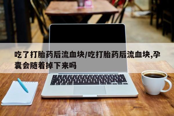 药流药怎么购买吃了打胎药后流血块/吃打胎药后流血块,孕囊会随着掉下来吗