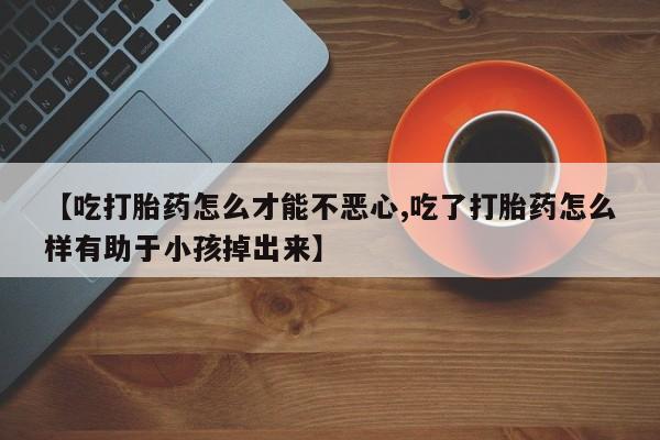 药流药怎么购买【吃打胎药怎么才能不恶心,吃了打胎药怎么样有助于小孩掉出来】