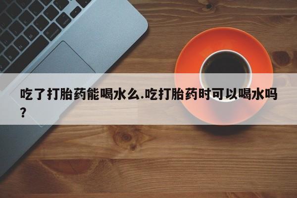 药流药怎么购买吃了打胎药能喝水么.吃打胎药时可以喝水吗？