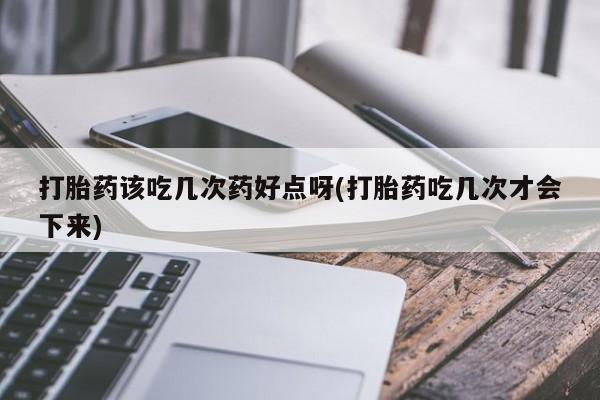 药流药怎么购买打胎药该吃几次药好点呀(打胎药吃几次才会下来)