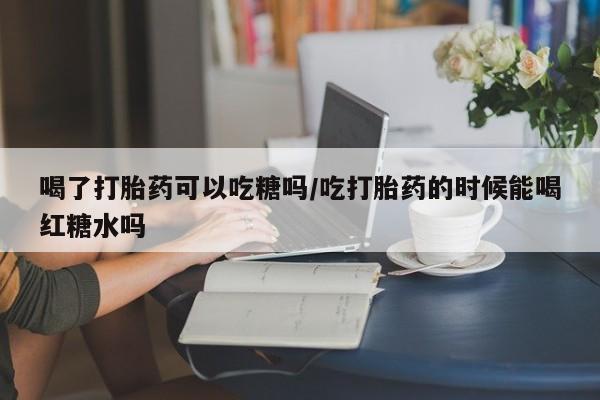药流药怎么购买喝了打胎药可以吃糖吗/吃打胎药的时候能喝红糖水吗