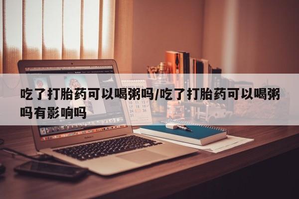 药流药怎么购买吃了打胎药可以喝粥吗/吃了打胎药可以喝粥吗有影响吗