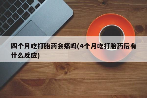 药流药怎么购买四个月吃打胎药会痛吗(4个月吃打胎药后有什么反应)