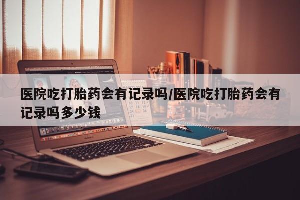 药流药怎么购买医院吃打胎药会有记录吗/医院吃打胎药会有记录吗多少钱