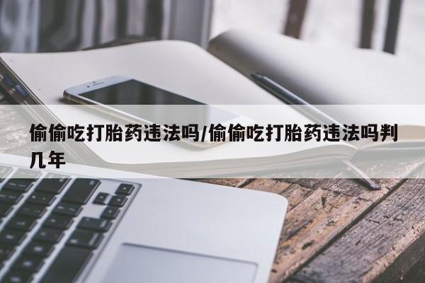 药流药怎么购买偷偷吃打胎药违法吗/偷偷吃打胎药违法吗判几年