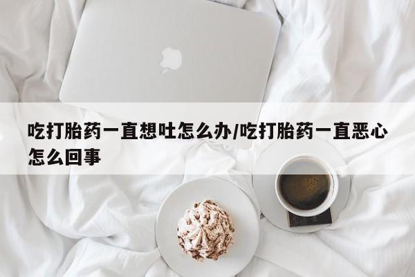 药流药怎么购买吃打胎药一直想吐怎么办/吃打胎药一直恶心怎么回事