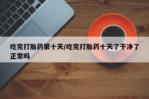 药流药怎么购买吃完打胎药第十天/吃完打胎药十天了干净了正常吗