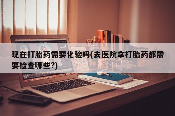 药流药怎么购买现在打胎药需要化验吗(去医院拿打胎药都需要检查哪些?)