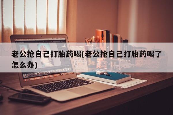 药流药怎么购买老公抢自己打胎药喝(老公抢自己打胎药喝了怎么办)