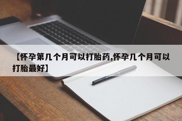 药流药怎么购买【怀孕第几个月可以打胎药,怀孕几个月可以打胎最好】