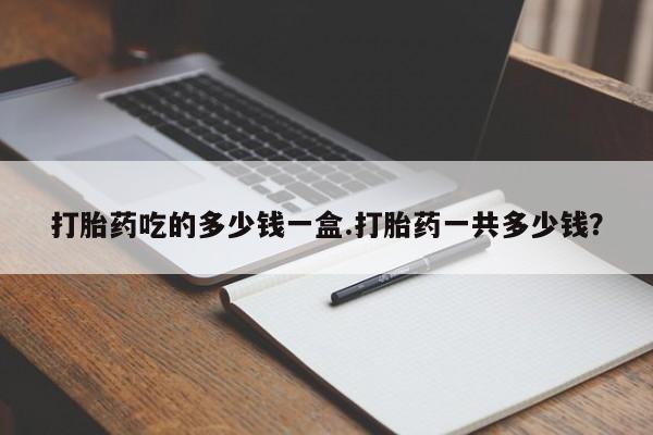 药流药怎么购买打胎药吃的多少钱一盒.打胎药一共多少钱？