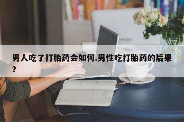 药流药怎么购买男人吃了打胎药会如何.男性吃打胎药的后果？