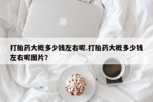 药流药怎么购买打胎药大概多少钱左右呢.打胎药大概多少钱左右呢图片？
