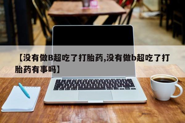 药流药怎么购买【没有做B超吃了打胎药,没有做b超吃了打胎药有事吗】