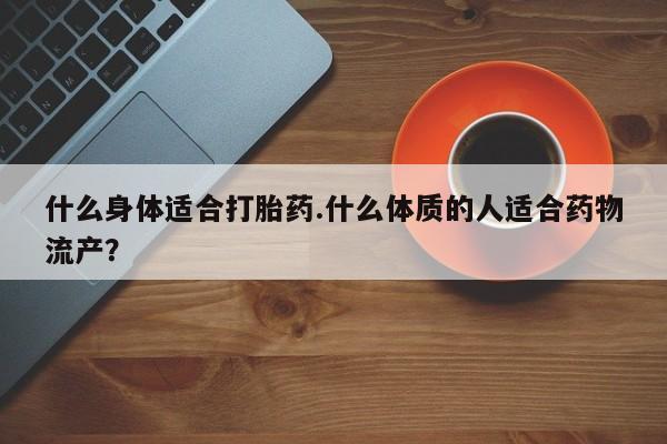 药流药怎么购买什么身体适合打胎药.什么体质的人适合药物流产？
