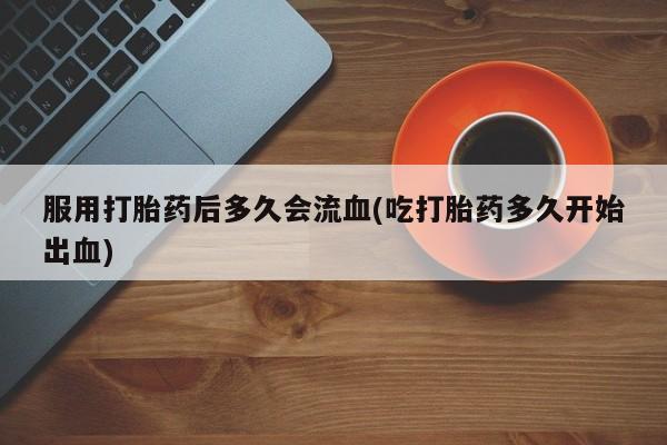 药流药怎么购买服用打胎药后多久会流血(吃打胎药多久开始出血)