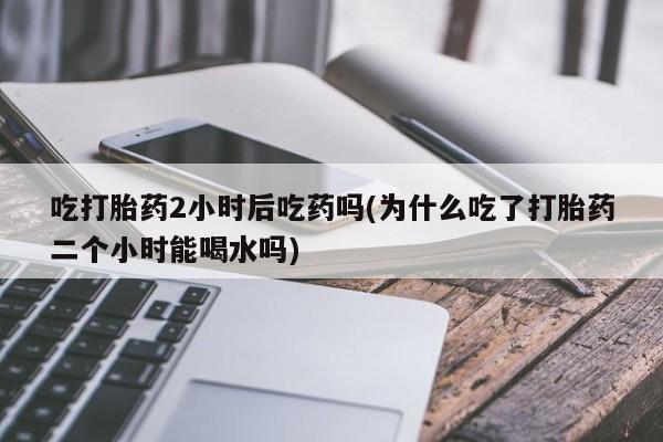药流药怎么购买吃打胎药2小时后吃药吗(为什么吃了打胎药二个小时能喝水吗)