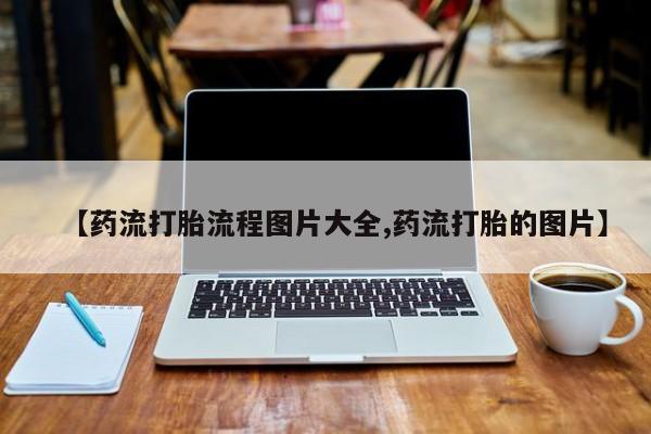 药流药怎么购买【药流打胎流程图片大全,药流打胎的图片】