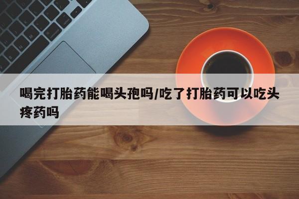 药流药怎么购买喝完打胎药能喝头孢吗/吃了打胎药可以吃头疼药吗