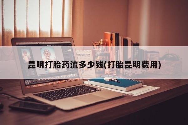 药流药怎么购买昆明打胎药流多少钱(打胎昆明费用)