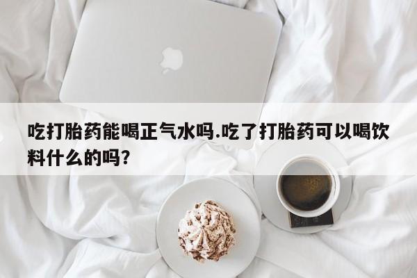 药流药怎么购买吃打胎药能喝正气水吗.吃了打胎药可以喝饮料什么的吗？