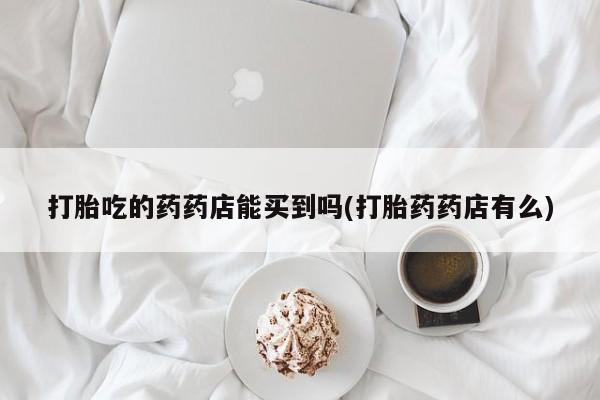 药流药怎么购买打胎吃的药药店能买到吗(打胎药药店有么)