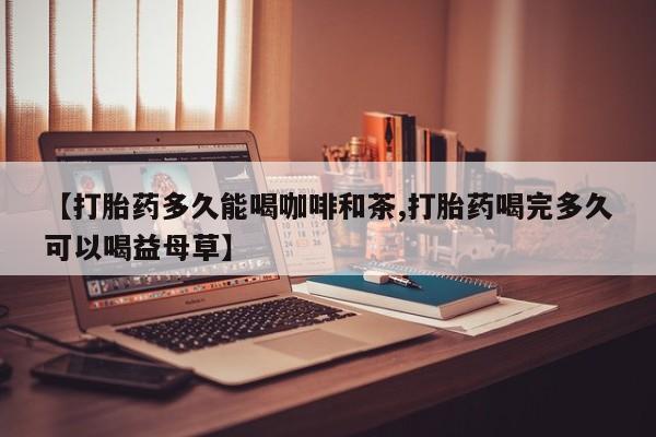药流药怎么购买【打胎药多久能喝咖啡和茶,打胎药喝完多久可以喝益母草】