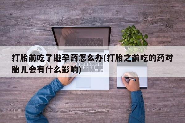 药流药怎么购买打胎前吃了避孕药怎么办(打胎之前吃的药对胎儿会有什么影响)