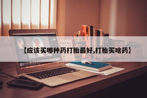 药流药怎么购买【应该买哪种药打胎最好,打胎买啥药】
