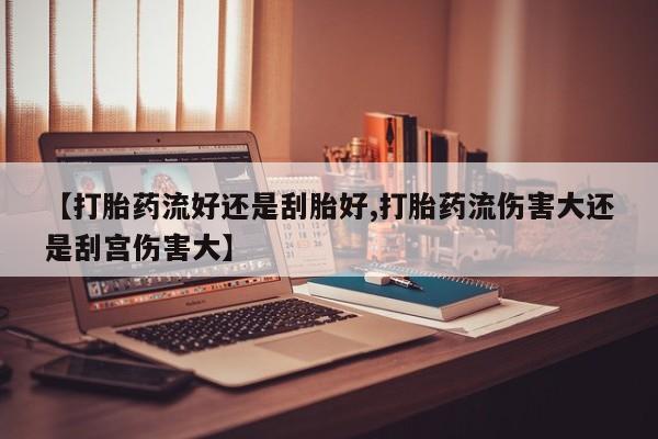 药流药怎么购买【打胎药流好还是刮胎好,打胎药流伤害大还是刮宫伤害大】