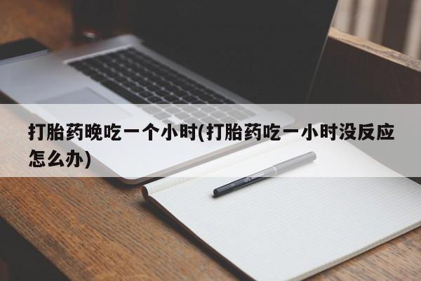 药流药怎么购买打胎药晚吃一个小时(打胎药吃一小时没反应怎么办)