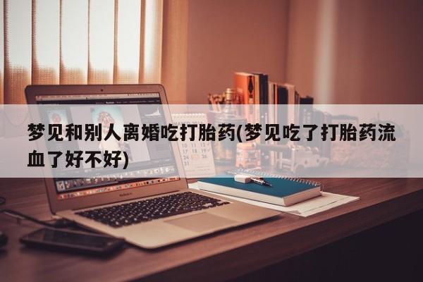 药流药怎么购买梦见和别人离婚吃打胎药(梦见吃了打胎药流血了好不好)