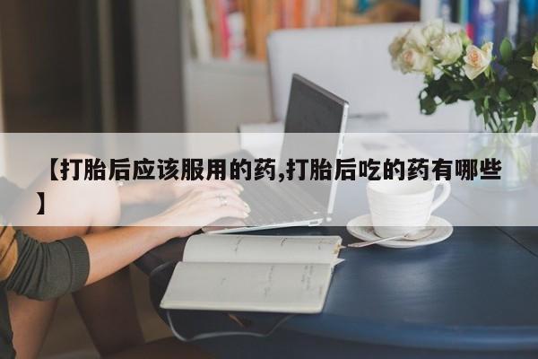 药流药怎么购买【打胎后应该服用的药,打胎后吃的药有哪些】
