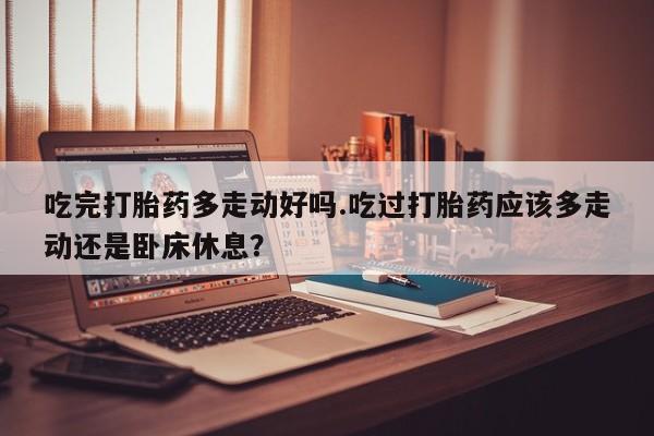 药流药怎么购买吃完打胎药多走动好吗.吃过打胎药应该多走动还是卧床休息？