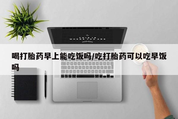 药流药怎么购买喝打胎药早上能吃饭吗/吃打胎药可以吃早饭吗