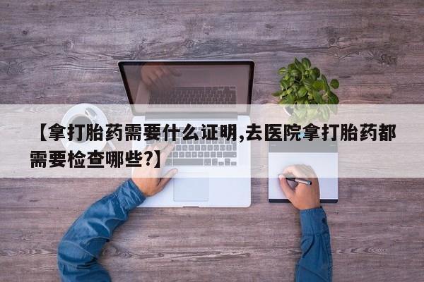 药流药怎么购买【拿打胎药需要什么证明,去医院拿打胎药都需要检查哪些?】