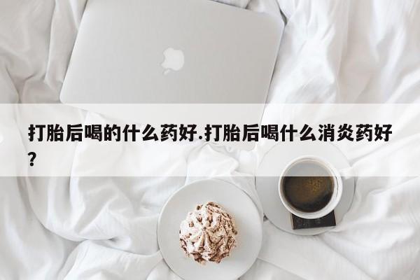 药流药怎么购买打胎后喝的什么药好.打胎后喝什么消炎药好？