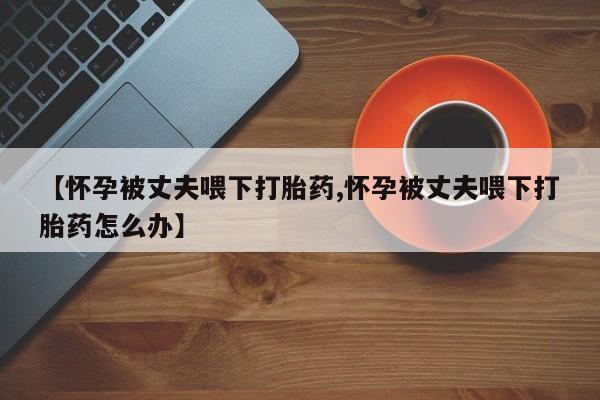 药流药怎么购买【怀孕被丈夫喂下打胎药,怀孕被丈夫喂下打胎药怎么办】