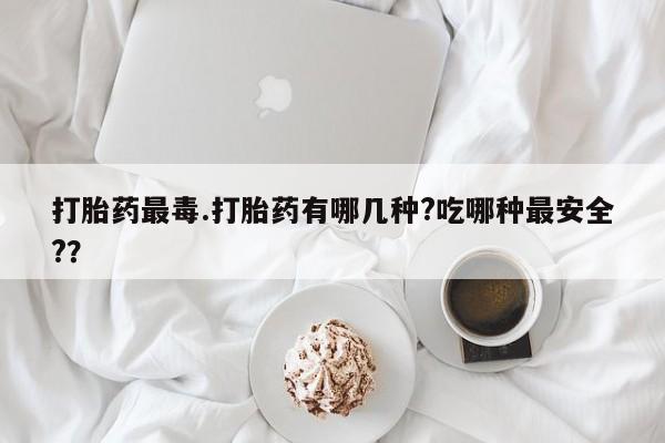 药流药怎么购买打胎药最毒.打胎药有哪几种?吃哪种最安全?？