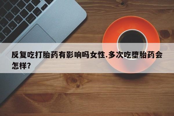 药流药怎么购买反复吃打胎药有影响吗女性.多次吃堕胎药会怎样？
