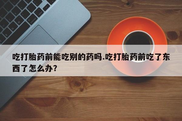 药流药怎么购买吃打胎药前能吃别的药吗.吃打胎药前吃了东西了怎么办？